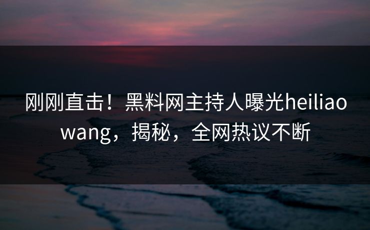 刚刚直击！黑料网主持人曝光heiliaowang，揭秘，全网热议不断