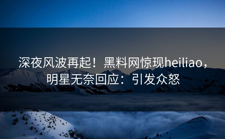 深夜风波再起！黑料网惊现heiliao，明星无奈回应：引发众怒