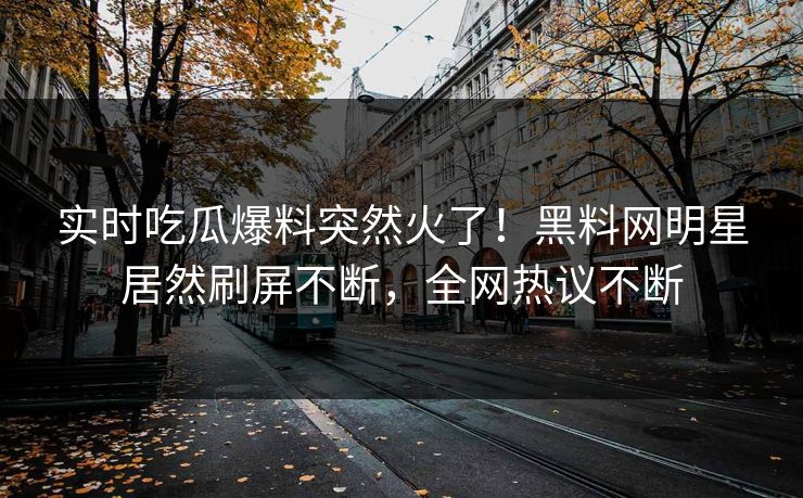 实时吃瓜爆料突然火了！黑料网明星居然刷屏不断，全网热议不断