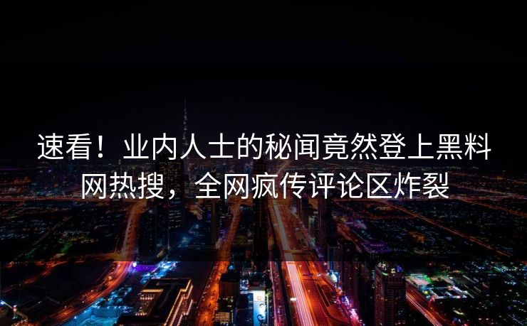 速看！业内人士的秘闻竟然登上黑料网热搜，全网疯传评论区炸裂