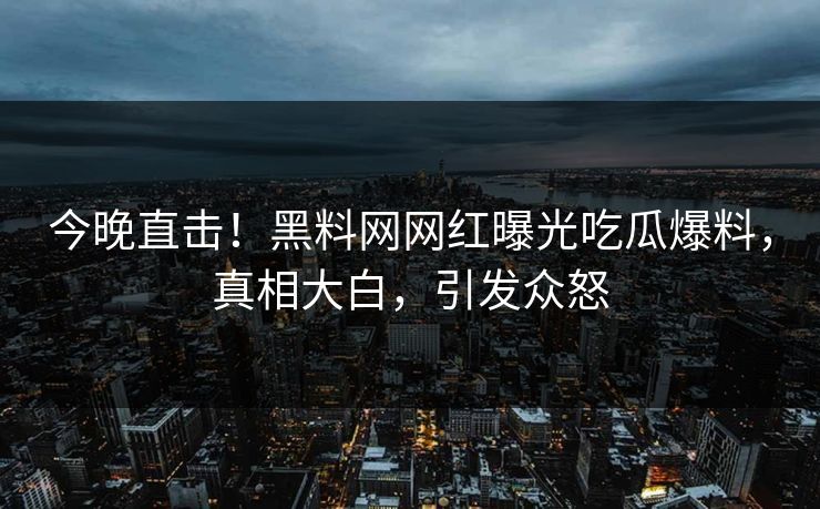 今晚直击！黑料网网红曝光吃瓜爆料，真相大白，引发众怒