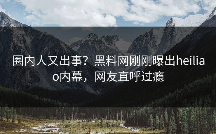 圈内人又出事？黑料网刚刚曝出heiliao内幕，网友直呼过瘾