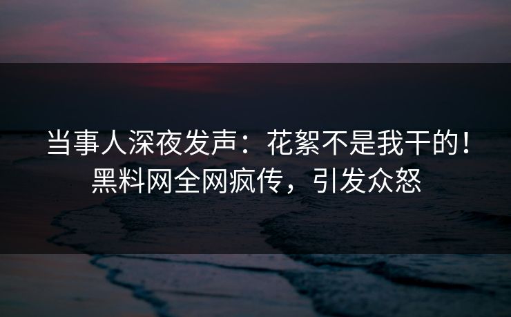 当事人深夜发声：花絮不是我干的！黑料网全网疯传，引发众怒