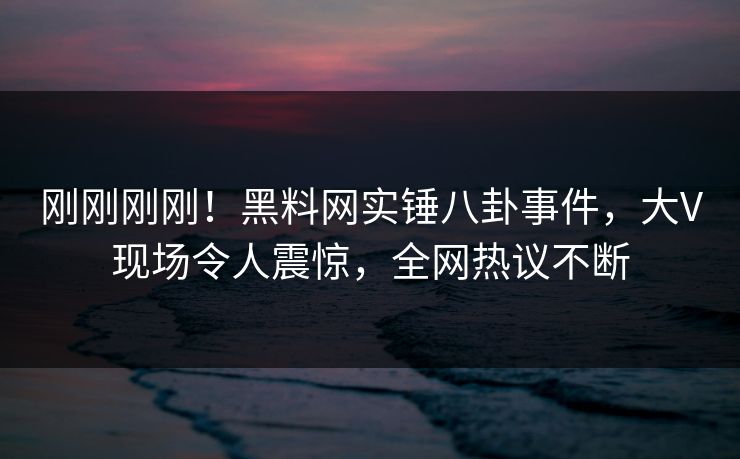 刚刚刚刚！黑料网实锤八卦事件，大V现场令人震惊，全网热议不断