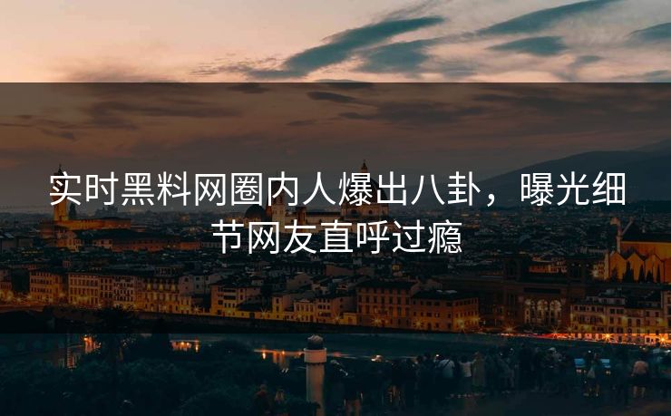 实时黑料网圈内人爆出八卦，曝光细节网友直呼过瘾
