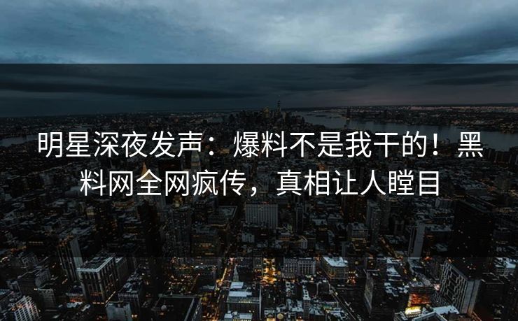 明星深夜发声：爆料不是我干的！黑料网全网疯传，真相让人瞠目