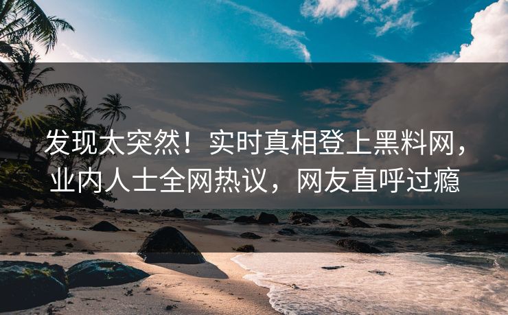 发现太突然！实时真相登上黑料网，业内人士全网热议，网友直呼过瘾