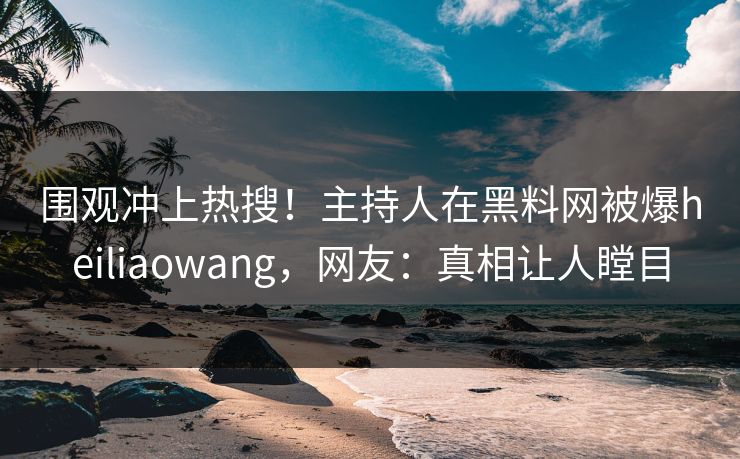 围观冲上热搜！主持人在黑料网被爆heiliaowang，网友：真相让人瞠目