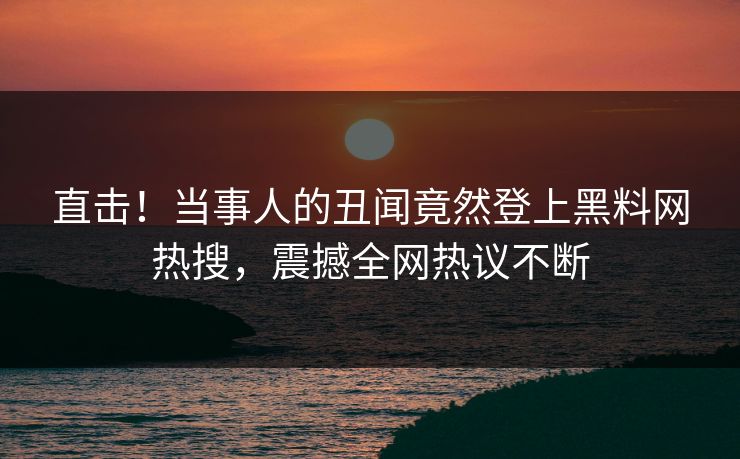直击！当事人的丑闻竟然登上黑料网热搜，震撼全网热议不断