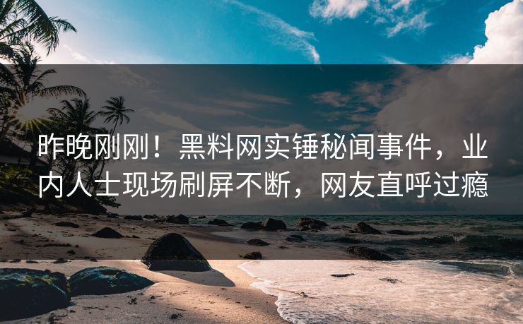 昨晚刚刚！黑料网实锤秘闻事件，业内人士现场刷屏不断，网友直呼过瘾