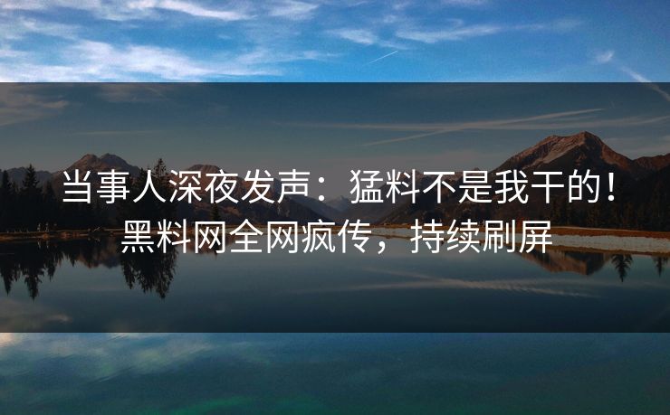 当事人深夜发声：猛料不是我干的！黑料网全网疯传，持续刷屏