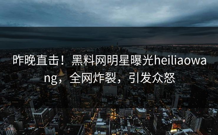 昨晚直击！黑料网明星曝光heiliaowang，全网炸裂，引发众怒