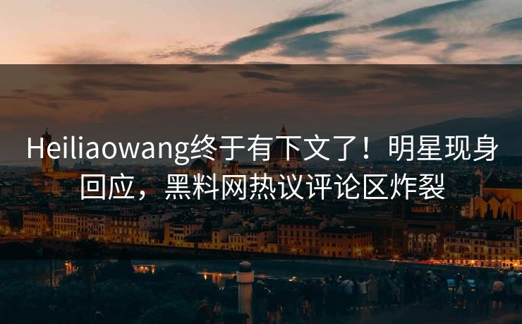 Heiliaowang终于有下文了！明星现身回应，黑料网热议评论区炸裂
