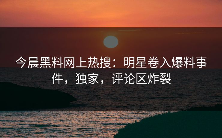 今晨黑料网上热搜：明星卷入爆料事件，独家，评论区炸裂