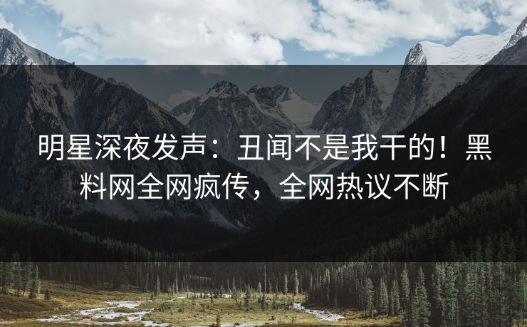 明星深夜发声：丑闻不是我干的！黑料网全网疯传，全网热议不断