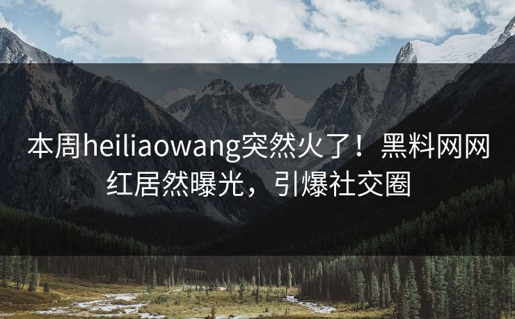 本周heiliaowang突然火了！黑料网网红居然曝光，引爆社交圈
