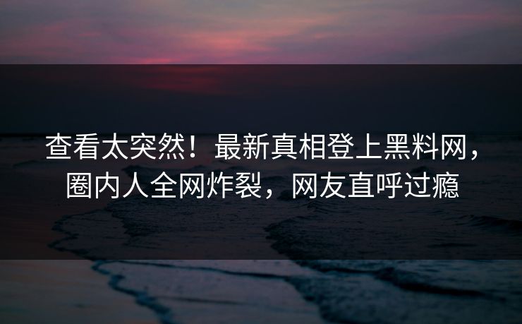 查看太突然！最新真相登上黑料网，圈内人全网炸裂，网友直呼过瘾