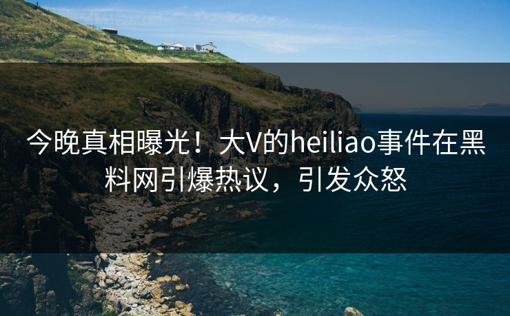 今晚真相曝光！大V的heiliao事件在黑料网引爆热议，引发众怒