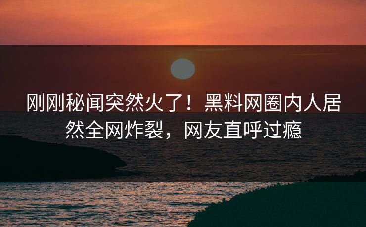 刚刚秘闻突然火了！黑料网圈内人居然全网炸裂，网友直呼过瘾