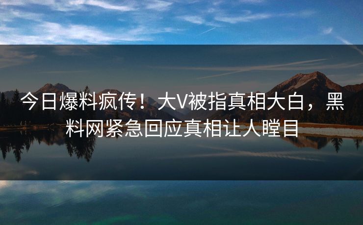 今日爆料疯传！大V被指真相大白，黑料网紧急回应真相让人瞠目