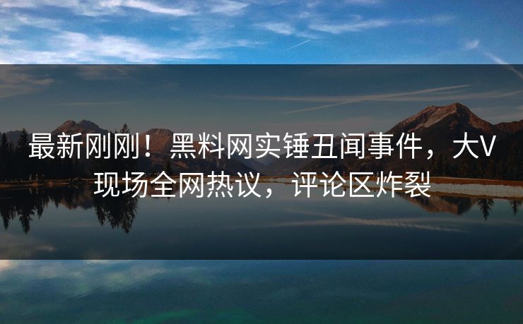 最新刚刚！黑料网实锤丑闻事件，大V现场全网热议，评论区炸裂