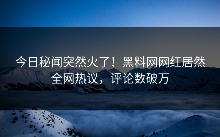 今日秘闻突然火了！黑料网网红居然全网热议，评论数破万