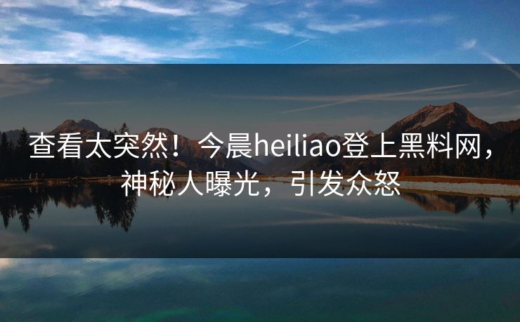 查看太突然！今晨heiliao登上黑料网，神秘人曝光，引发众怒