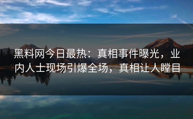 黑料网今日最热：真相事件曝光，业内人士现场引爆全场，真相让人瞠目