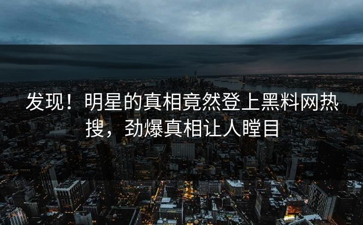 发现！明星的真相竟然登上黑料网热搜，劲爆真相让人瞠目