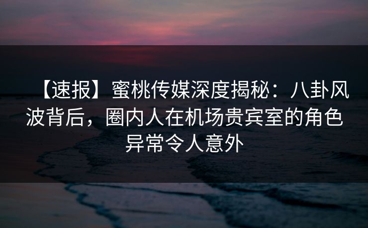 【速报】蜜桃传媒深度揭秘：八卦风波背后，圈内人在机场贵宾室的角色异常令人意外
