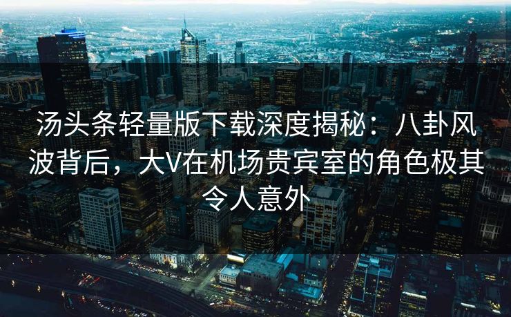 汤头条轻量版下载深度揭秘：八卦风波背后，大V在机场贵宾室的角色极其令人意外