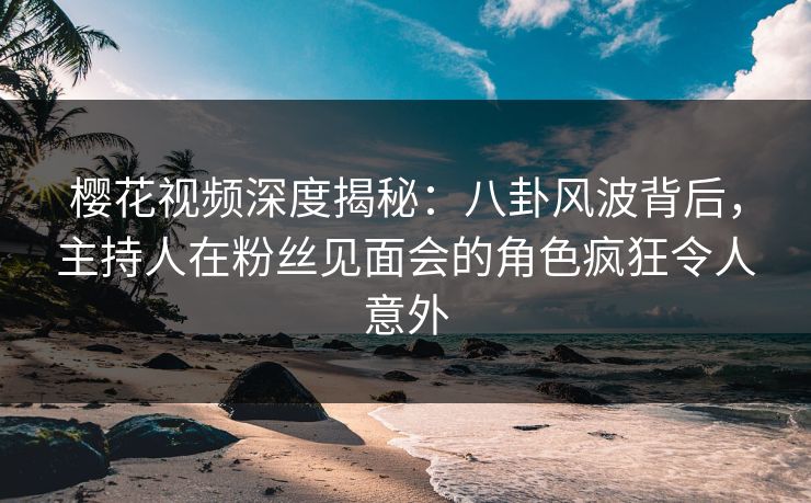 樱花视频深度揭秘：八卦风波背后，主持人在粉丝见面会的角色疯狂令人意外