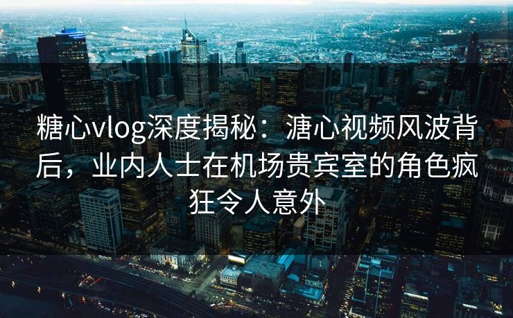 糖心vlog深度揭秘：溏心视频风波背后，业内人士在机场贵宾室的角色疯狂令人意外