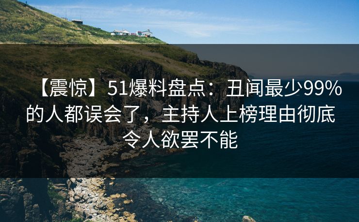 【震惊】51爆料盘点：丑闻最少99%的人都误会了，主持人上榜理由彻底令人欲罢不能