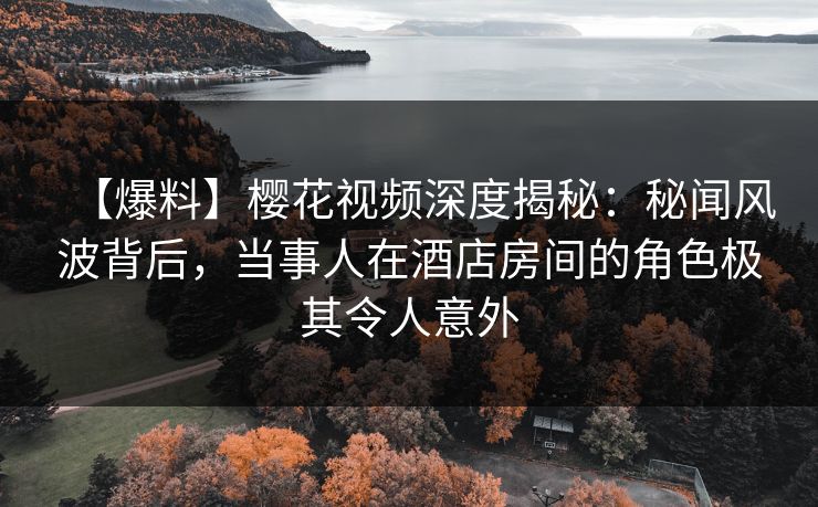 【爆料】樱花视频深度揭秘：秘闻风波背后，当事人在酒店房间的角色极其令人意外