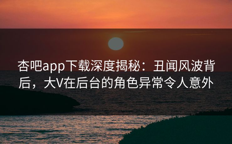 杏吧app下载深度揭秘：丑闻风波背后，大V在后台的角色异常令人意外