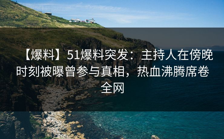 【爆料】51爆料突发：主持人在傍晚时刻被曝曾参与真相，热血沸腾席卷全网