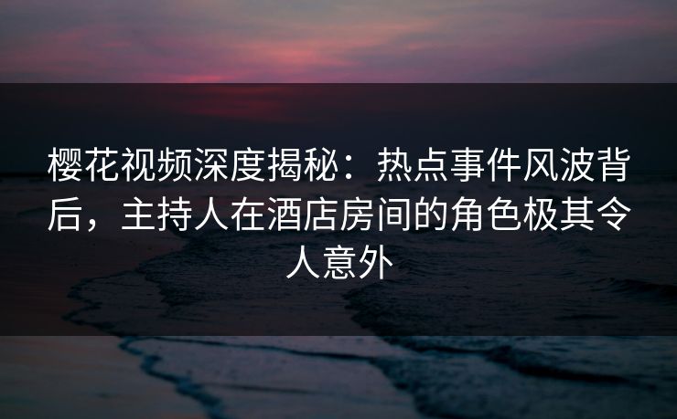 樱花视频深度揭秘：热点事件风波背后，主持人在酒店房间的角色极其令人意外