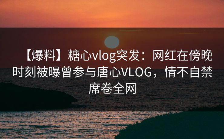 【爆料】糖心vlog突发：网红在傍晚时刻被曝曾参与唐心VLOG，情不自禁席卷全网