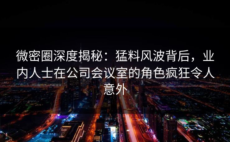 微密圈深度揭秘：猛料风波背后，业内人士在公司会议室的角色疯狂令人意外