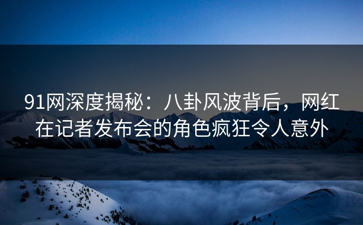 91网深度揭秘：八卦风波背后，网红在记者发布会的角色疯狂令人意外