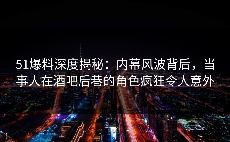 51爆料深度揭秘：内幕风波背后，当事人在酒吧后巷的角色疯狂令人意外
