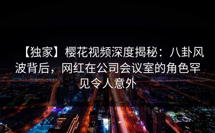 【独家】樱花视频深度揭秘：八卦风波背后，网红在公司会议室的角色罕见令人意外