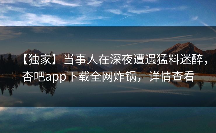 【独家】当事人在深夜遭遇猛料迷醉，杏吧app下载全网炸锅，详情查看