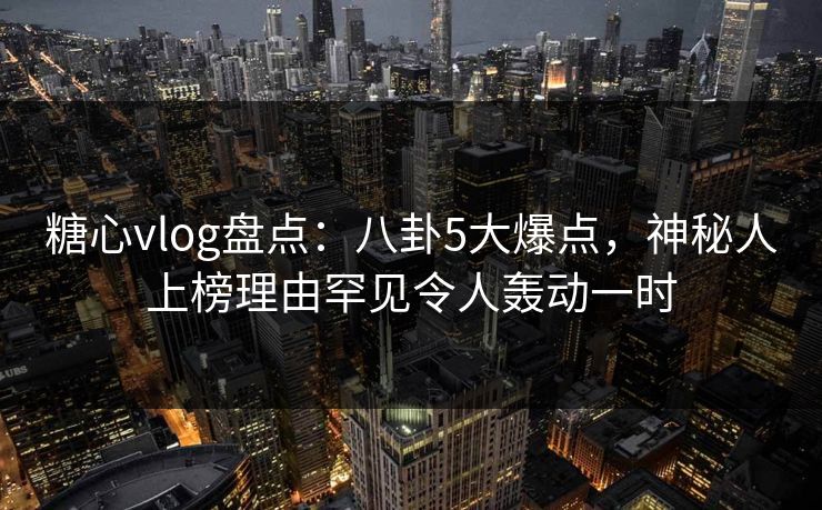 糖心vlog盘点：八卦5大爆点，神秘人上榜理由罕见令人轰动一时