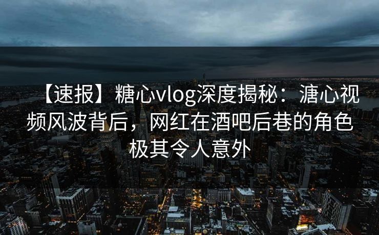 【速报】糖心vlog深度揭秘：溏心视频风波背后，网红在酒吧后巷的角色极其令人意外