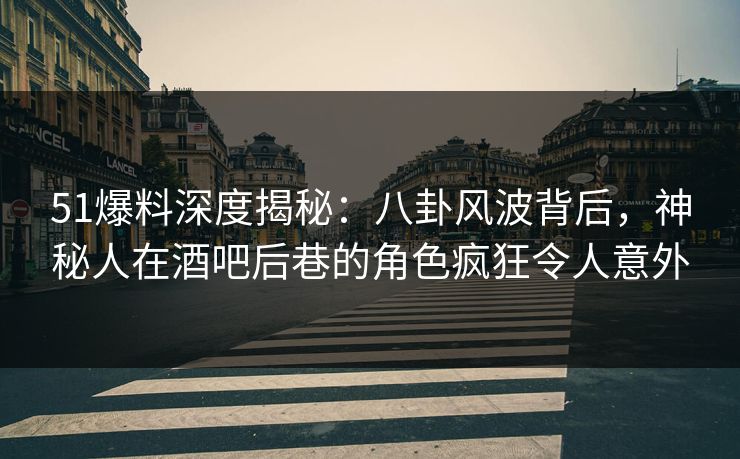 51爆料深度揭秘：八卦风波背后，神秘人在酒吧后巷的角色疯狂令人意外