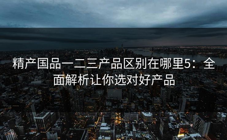 精产国品一二三产品区别在哪里5：全面解析让你选对好产品