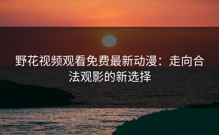 野花视频观看免费最新动漫：走向合法观影的新选择