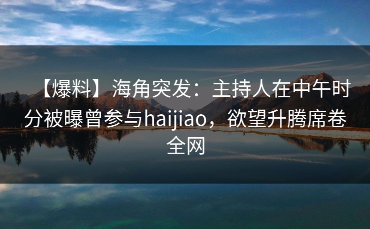 【爆料】海角突发：主持人在中午时分被曝曾参与haijiao，欲望升腾席卷全网